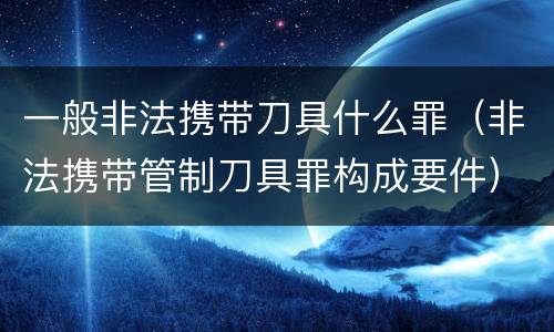 一般非法携带刀具什么罪（非法携带管制刀具罪构成要件）