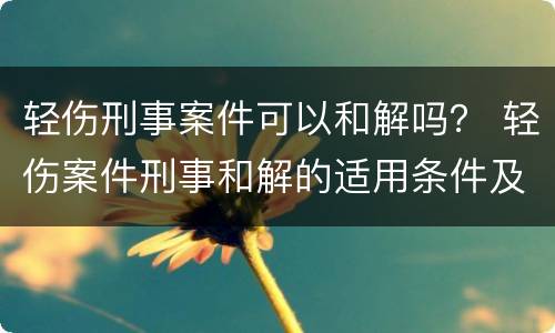 轻伤刑事案件可以和解吗？ 轻伤案件刑事和解的适用条件及范围