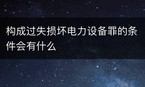 构成过失损坏电力设备罪的条件会有什么