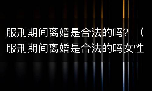 服刑期间离婚是合法的吗？（服刑期间离婚是合法的吗女性）