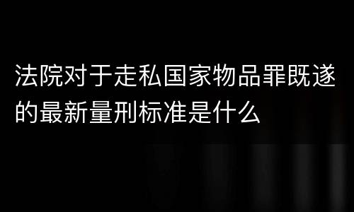 法院对于走私国家物品罪既遂的最新量刑标准是什么