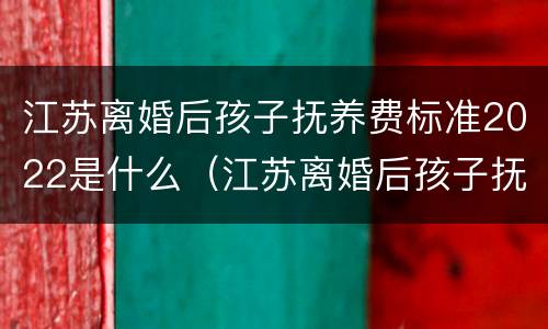 江苏离婚后孩子抚养费标准2022是什么（江苏离婚后孩子抚养费标准2021年）