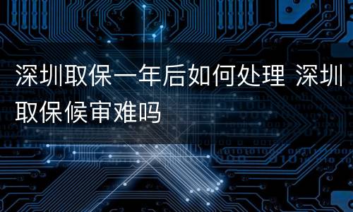 深圳取保一年后如何处理 深圳取保候审难吗
