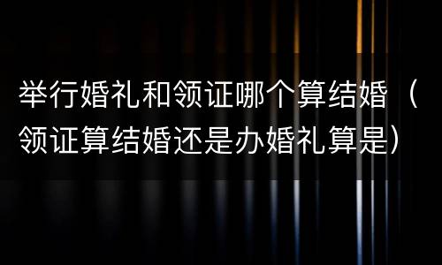 举行婚礼和领证哪个算结婚（领证算结婚还是办婚礼算是）