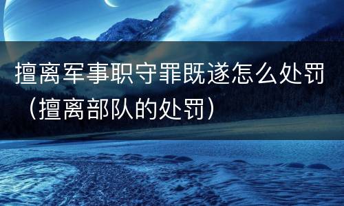 擅离军事职守罪既遂怎么处罚（擅离部队的处罚）