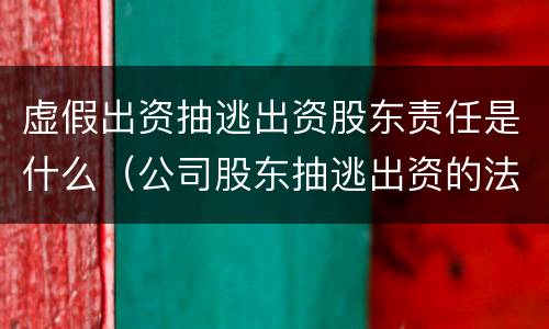虚假出资抽逃出资股东责任是什么（公司股东抽逃出资的法律责任）