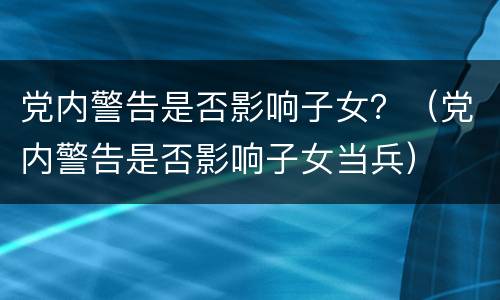 党内警告是否影响子女？（党内警告是否影响子女当兵）