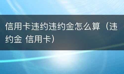 信用卡违约违约金怎么算（违约金 信用卡）