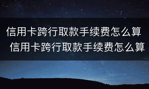 信用卡跨行取款手续费怎么算 信用卡跨行取款手续费怎么算利息
