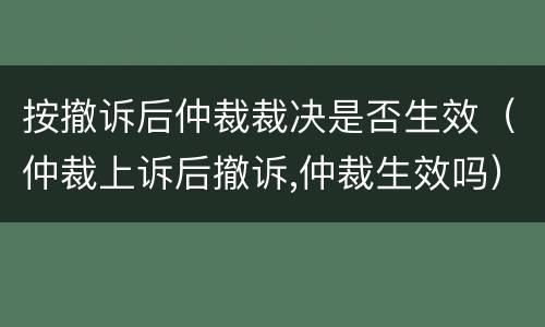 按撤诉后仲裁裁决是否生效（仲裁上诉后撤诉,仲裁生效吗）