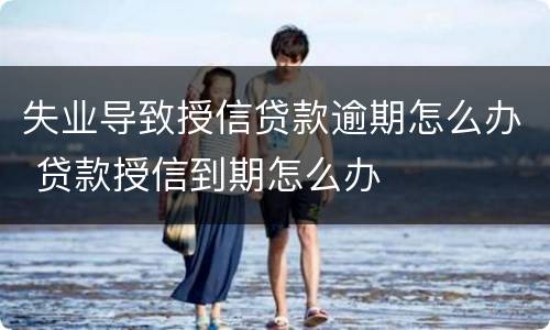 失业导致授信贷款逾期怎么办 贷款授信到期怎么办