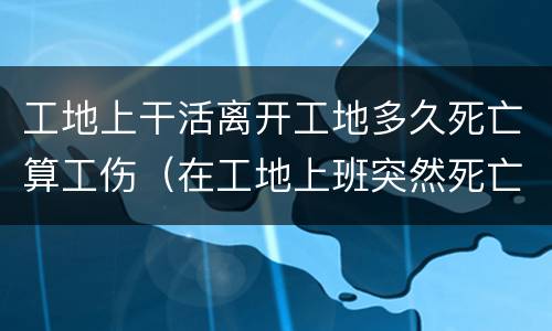 工地上干活离开工地多久死亡算工伤（在工地上班突然死亡算工伤吗?）