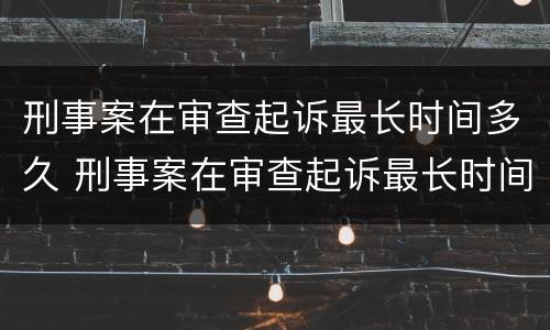 刑事案在审查起诉最长时间多久 刑事案在审查起诉最长时间多久出结果