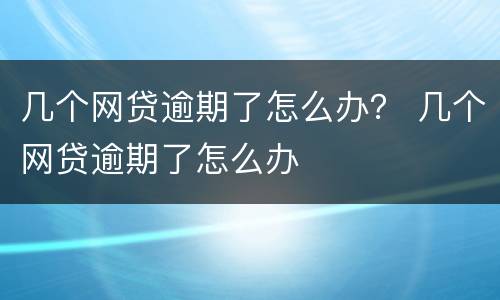 几个网贷逾期了怎么办？ 几个网贷逾期了怎么办