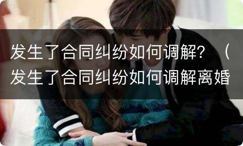 发生了合同纠纷如何调解？（发生了合同纠纷如何调解离婚）