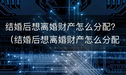 结婚后想离婚财产怎么分配？（结婚后想离婚财产怎么分配比较好）