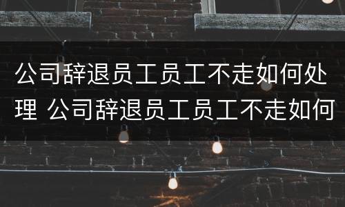 公司辞退员工员工不走如何处理 公司辞退员工员工不走如何处理呢