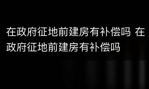 在政府征地前建房有补偿吗 在政府征地前建房有补偿吗