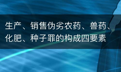 生产、销售伪劣农药、兽药、化肥、种子罪的构成四要素