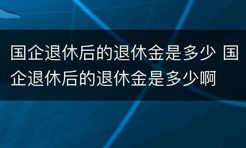 国企退休后的退休金是多少 国企退休后的退休金是多少啊