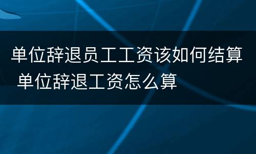 单位辞退员工工资该如何结算 单位辞退工资怎么算