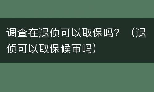 调查在退侦可以取保吗？（退侦可以取保候审吗）
