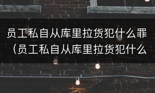 员工私自从库里拉货犯什么罪（员工私自从库里拉货犯什么罪行）