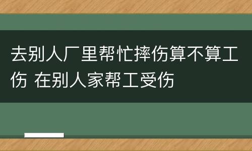 去别人厂里帮忙摔伤算不算工伤 在别人家帮工受伤