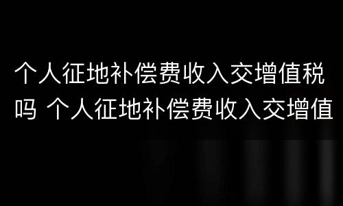 个人征地补偿费收入交增值税吗 个人征地补偿费收入交增值税吗怎么算