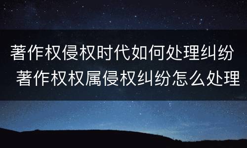 著作权侵权时代如何处理纠纷 著作权权属侵权纠纷怎么处理