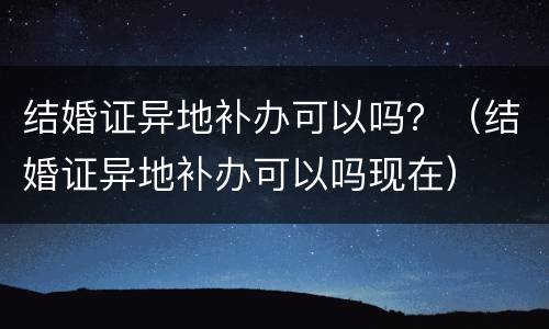 结婚证异地补办可以吗？（结婚证异地补办可以吗现在）