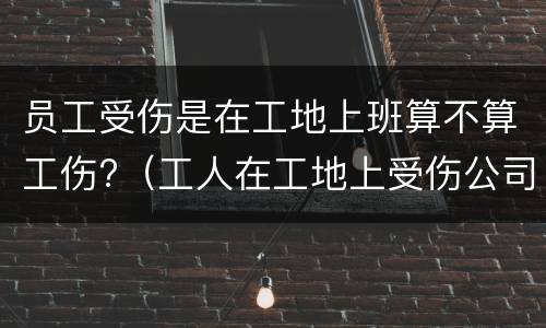 员工受伤是在工地上班算不算工伤?（工人在工地上受伤公司全责吗）