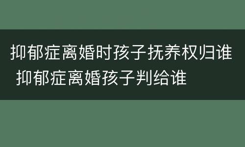 抑郁症离婚时孩子抚养权归谁 抑郁症离婚孩子判给谁