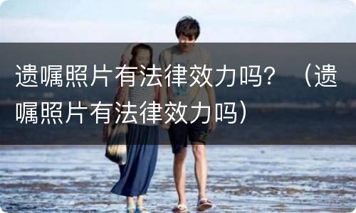 遗嘱照片有法律效力吗？（遗嘱照片有法律效力吗）
