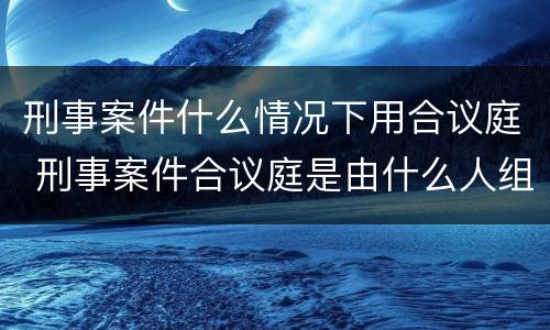 刑事案件什么情况下用合议庭 刑事案件合议庭是由什么人组成