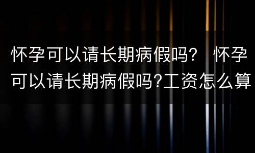 怀孕可以请长期病假吗？ 怀孕可以请长期病假吗?工资怎么算