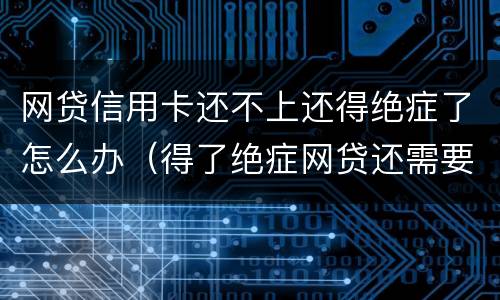 网贷信用卡还不上还得绝症了怎么办（得了绝症网贷还需要还吗）