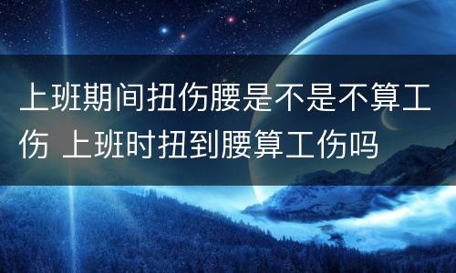 上班期间扭伤腰是不是不算工伤 上班时扭到腰算工伤吗