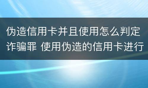 伪造信用卡并且使用怎么判定诈骗罪 使用伪造的信用卡进行诈骗