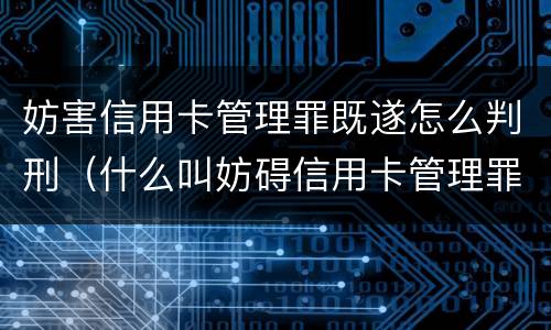妨害信用卡管理罪既遂怎么判刑（什么叫妨碍信用卡管理罪）