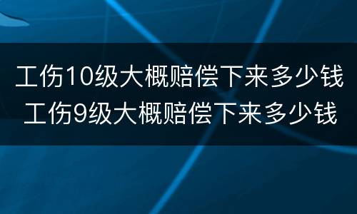 工伤10级大概赔偿下来多少钱 工伤9级大概赔偿下来多少钱