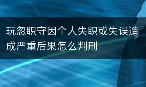 玩忽职守因个人失职或失误造成严重后果怎么判刑
