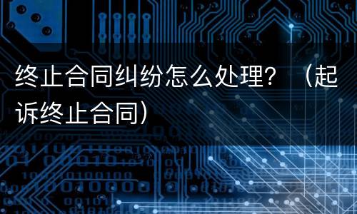 终止合同纠纷怎么处理？（起诉终止合同）
