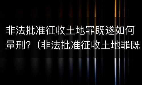 非法批准征收土地罪既遂如何量刑?（非法批准征收土地罪既遂如何量刑标准）