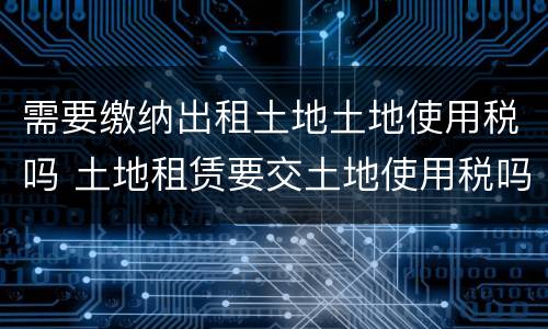 需要缴纳出租土地土地使用税吗 土地租赁要交土地使用税吗?