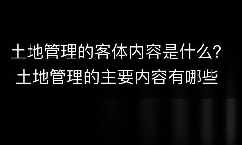 土地管理的客体内容是什么？ 土地管理的主要内容有哪些