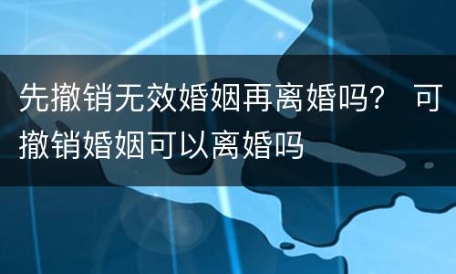先撤销无效婚姻再离婚吗？ 可撤销婚姻可以离婚吗