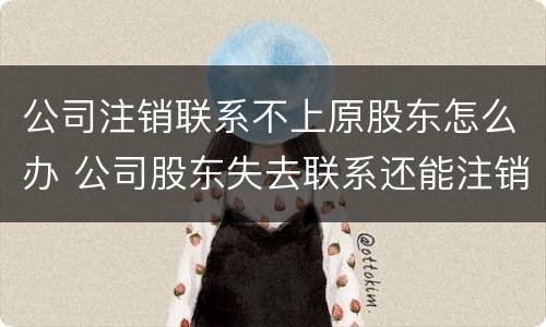 公司注销联系不上原股东怎么办 公司股东失去联系还能注销吗