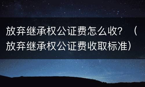 放弃继承权公证费怎么收？（放弃继承权公证费收取标准）