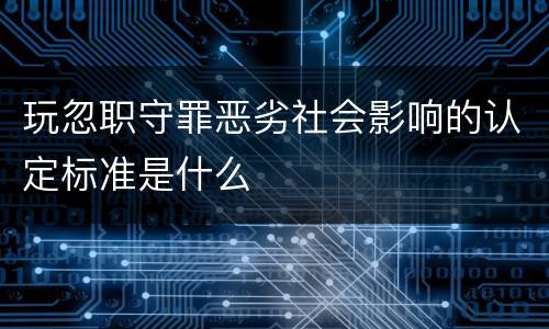 玩忽职守罪恶劣社会影响的认定标准是什么